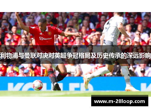 利物浦与曼联对决对英超争冠格局及历史传承的深远影响