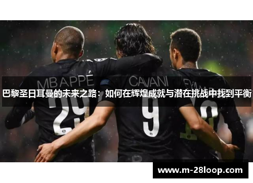 巴黎圣日耳曼的未来之路：如何在辉煌成就与潜在挑战中找到平衡