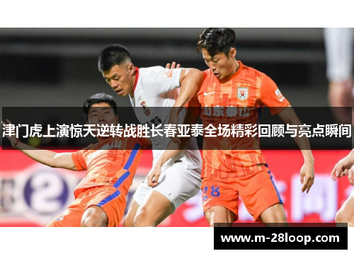 津门虎上演惊天逆转战胜长春亚泰全场精彩回顾与亮点瞬间
