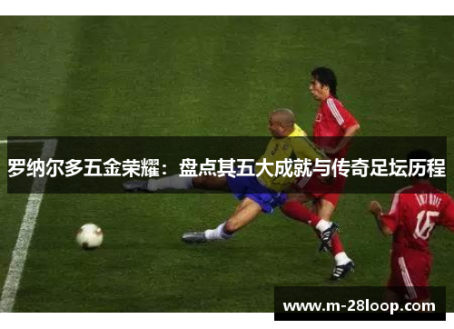 罗纳尔多五金荣耀：盘点其五大成就与传奇足坛历程