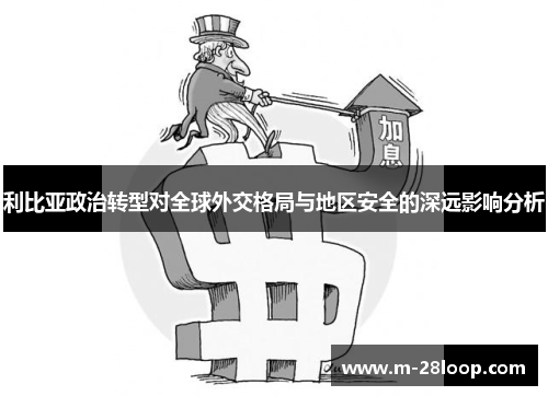利比亚政治转型对全球外交格局与地区安全的深远影响分析